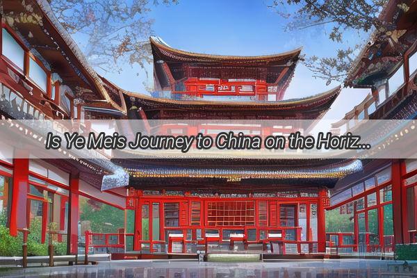 Is Ye Meis Journey to China on the Horizon A Glimpse into the Exciting Possibilities